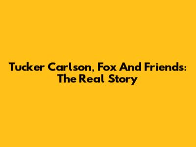Tucker Carlson, Fox And Friends: The Real Story