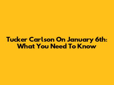 Tucker Carlson On January 6th: What You Need To Know