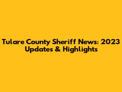 Tulare County Sheriff News: 2023 Updates & Highlights