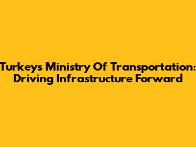 Turkey's Ministry Of Transportation: Driving Infrastructure Forward