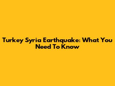 Turkey Syria Earthquake: What You Need To Know
