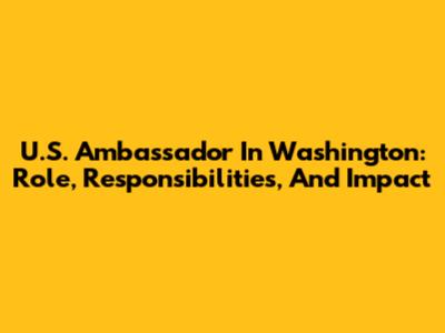 U.S. Ambassador In Washington: Role, Responsibilities, And Impact