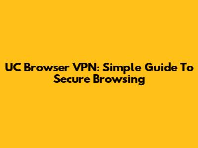 UC Browser VPN: Simple Guide To Secure Browsing