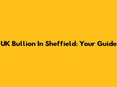 UK Bullion In Sheffield: Your Guide