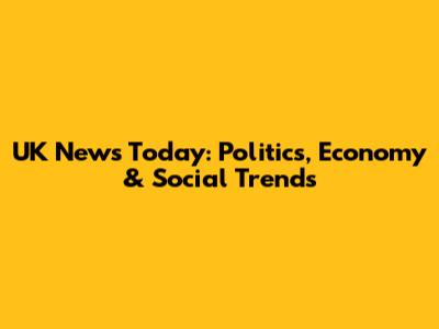 UK News Today: Politics, Economy & Social Trends