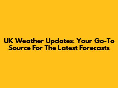 UK Weather Updates: Your Go-To Source For The Latest Forecasts