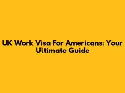 UK Work Visa For Americans: Your Ultimate Guide