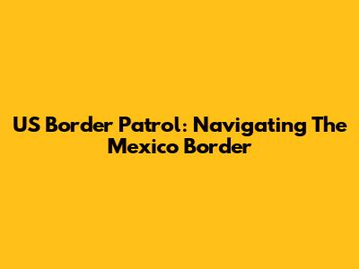 US Border Patrol: Navigating The Mexico Border