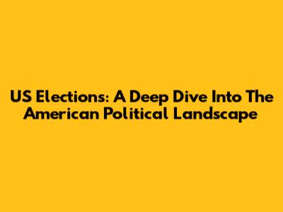 US Elections: A Deep Dive Into The American Political Landscape