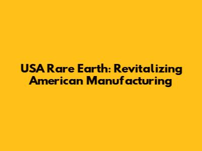 USA Rare Earth: Revitalizing American Manufacturing