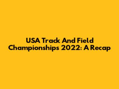 USA Track And Field Championships 2022: A Recap