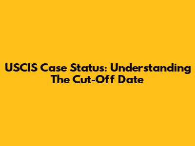 USCIS Case Status: Understanding The Cut-Off Date