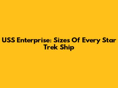 USS Enterprise: Sizes Of Every Star Trek Ship