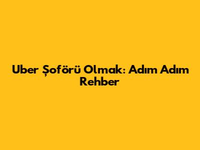 Uber Şoförü Olmak: Adım Adım Rehber