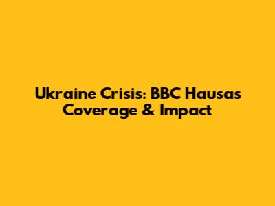 Ukraine Crisis: BBC Hausa's Coverage & Impact
