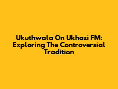 Ukuthwala On Ukhozi FM: Exploring The Controversial Tradition
