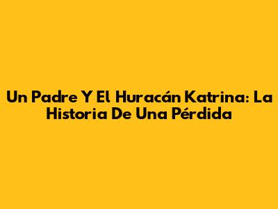 Un Padre Y El Huracán Katrina: La Historia De Una Pérdida