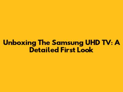 Unboxing The Samsung UHD TV: A Detailed First Look