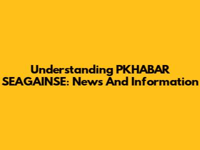 Understanding PKHABAR SEAGAINSE: News And Information