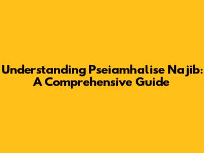 Understanding Pseiamhalise Najib: A Comprehensive Guide