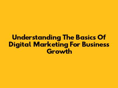Understanding The Basics Of Digital Marketing For Business Growth