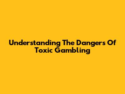 Understanding The Dangers Of Toxic Gambling