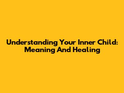 Understanding Your Inner Child: Meaning And Healing