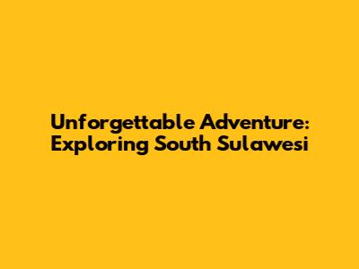 Unforgettable Adventure: Exploring South Sulawesi