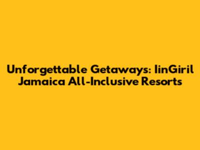 Unforgettable Getaways: IinGiril Jamaica All-Inclusive Resorts