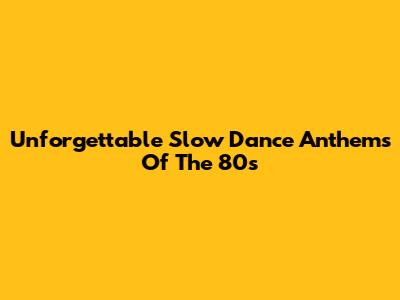 Unforgettable Slow Dance Anthems Of The 80s