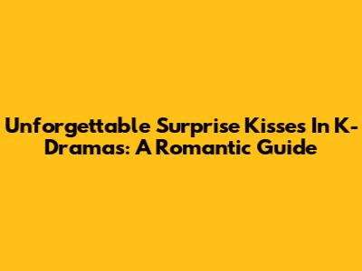 Unforgettable Surprise Kisses In K-Dramas: A Romantic Guide