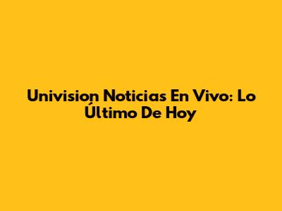 Univision Noticias En Vivo: Lo Último De Hoy