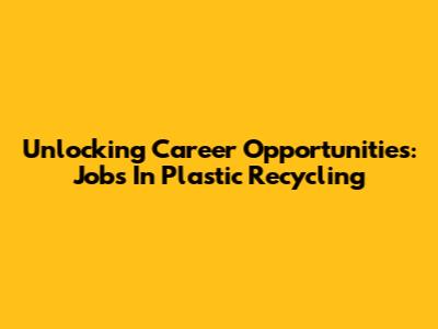 Unlocking Career Opportunities: Jobs In Plastic Recycling