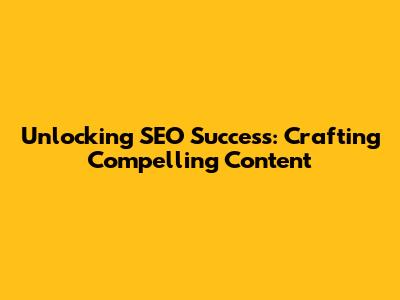 Unlocking SEO Success: Crafting Compelling Content