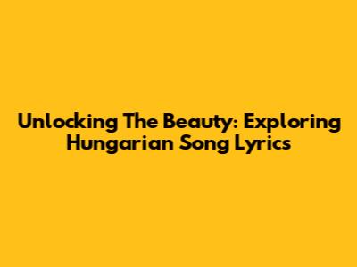 Unlocking The Beauty: Exploring Hungarian Song Lyrics