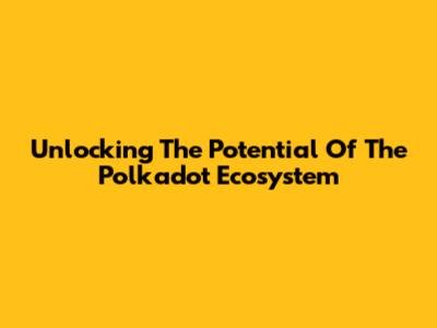 Unlocking The Potential Of The Polkadot Ecosystem