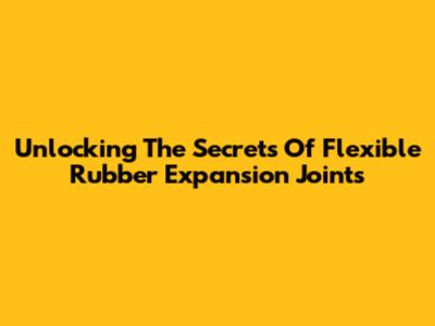 Unlocking The Secrets Of Flexible Rubber Expansion Joints