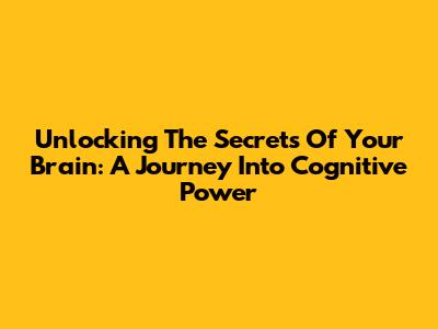 Unlocking The Secrets Of Your Brain: A Journey Into Cognitive Power