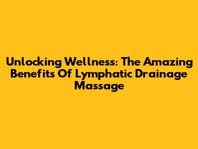 Unlocking Wellness: The Amazing Benefits Of Lymphatic Drainage Massage