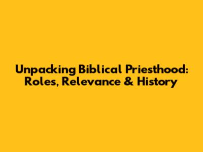 Unpacking Biblical Priesthood: Roles, Relevance & History