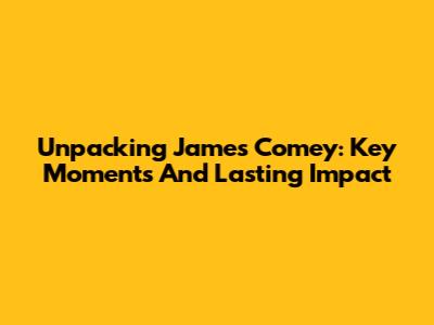 Unpacking James Comey: Key Moments And Lasting Impact