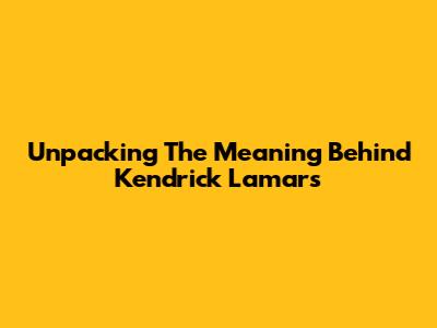 Unpacking The Meaning Behind Kendrick Lamar's 