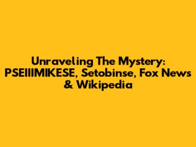 Unraveling The Mystery: PSEIIIMIKESE, Setobinse, Fox News & Wikipedia