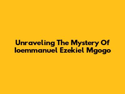 Unraveling The Mystery Of Ioemmanuel Ezekiel Mgogo