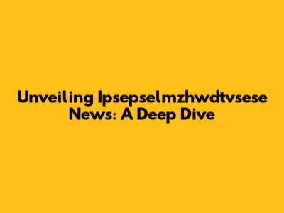 Unveiling Ipsepselmzhwdtvsese News: A Deep Dive