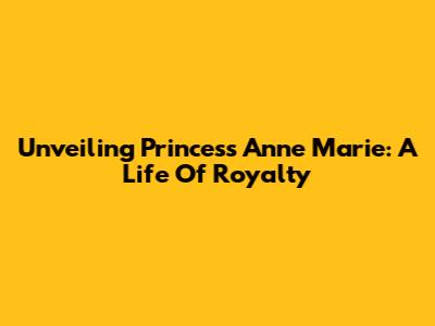 Unveiling Princess Anne Marie: A Life Of Royalty