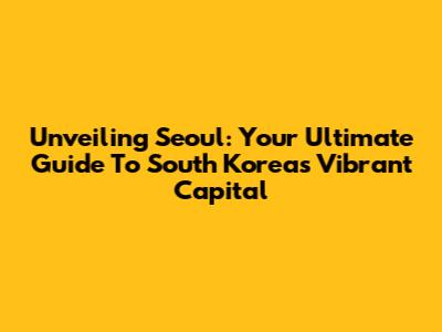 Unveiling Seoul: Your Ultimate Guide To South Korea's Vibrant Capital
