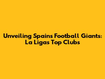 Unveiling Spain's Football Giants: La Liga's Top Clubs