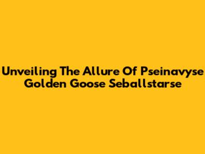 Unveiling The Allure Of Pseinavyse Golden Goose Seballstarse