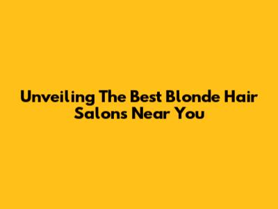 Unveiling The Best Blonde Hair Salons Near You